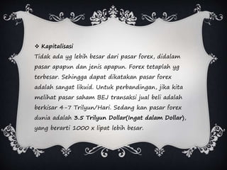  Kapitalisasi
Tidak ada yg lebih besar dari pasar forex, didalam
pasar apapun dan jenis apapun. Forex tetaplah yg
terbesar. Sehingga dapat dikatakan pasar forex
adalah sangat likuid. Untuk perbandingan, jika kita
melihat pasar saham BEJ transaksi jual beli adalah
berkisar 4-7 Trilyun/Hari. Sedang kan pasar forex
dunia adalah 3.5 Trilyun Dollar(Ingat dalam Dollar),
yang berarti 1000 x lipat lebih besar.
 