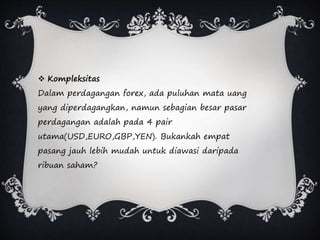  Kompleksitas
Dalam perdagangan forex, ada puluhan mata uang
yang diperdagangkan, namun sebagian besar pasar
perdagangan adalah pada 4 pair
utama(USD,EURO,GBP,YEN). Bukankah empat
pasang jauh lebih mudah untuk diawasi daripada
ribuan saham?
 
