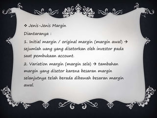  Jenis-Jenis Margin
Diantaranya :
1. Initial margin / original margin (margin awal) 
sejumlah uang yang disetorkan oleh investor pada
saat pembukaan account.
2. Variation margin (margin sela)  tambahan
margin yang disetor karena besaran margin
selanjutnya telah berada dibawah besaran margin
awal.
 