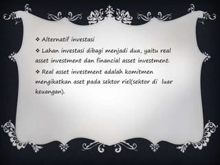  Alternatif investasi
 Lahan investasi dibagi menjadi dua, yaitu real
asset investment dan financial asset investment.
 Real asset investment adalah komitmen
mengikatkan aset pada sektor riel(sektor di luar
keuangan).
 