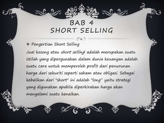 BAB 4
SHORT SELLING
 Pengertian Short Selling
Jual kosong atau short selling[ adalah merupakan suatu
istilah yang dipergunakan dalam dunia keuangan adalah
suatu cara untuk memperoleh profit dari penurunan
harga dari sekuriti seperti saham atau obligasi. Sebagai
kebalikan dari "short" ini adalah "long“ yaitu strategi
yang digunakan apabila diperkirakan harga akan
mengalami suatu kenaikan.
 