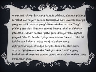  Penjual "short" berutang kepada pialang, dimana pialang
tersebut meminjam saham termaksud dari investor lainnya
yang memiliki saham yang ditransaksikan secara "long" ;
pialang tersebut biasanya sangat jarang sekali melakukan
pembelian saham secara nyata guna dipinjamkan kepada
penjual "short". Pemberi pinjaman saham tersebut tidaklah
kehilangan haknya untuk menjual saham yang
dipinjamkannya, sehingga dengan demikian saat suatu
saham dipinjamkan maka terdapat dua investor yang
berhak untuk menjual saham yang sama dalam waktu yang
bersamaan pula.
 