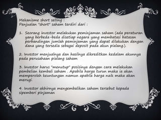 Mekanisme short selling :
Penjualan "short" saham terdiri dari :
1. Seorang investor melakukan peminjaman saham (ada peraturan
yang berbeda-beda disetiap negara yang membatasi batasan
perbandingan jumlah peminjaman yang dapat dilakukan dengan
dana yang tersedia sebagai deposit pada akun pialang.).
2. Investor menjualnya dan hasilnya dikreditkan kedalam akunnya
pada perusahaan pialang saham
3. Investor harus "menutup" posisinya dengan cara melakukan
pembelian kembali saham . Apabila harga turun maka ia akan
memperoleh keuntungan namun apabila harga naik maka akan
merugi.
4. Investor akhirnya mengembalikan saham tersebut kepada
sipemberi pinjaman
 