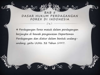 B AB 5
D ASAR H UKUM PERD AG ANG AN
FOREX D I IND ONESIA
 Perdagangan forex masuk dalam perdagangan
berjangka di bawah pengawasan Departemen
Perdagangan dan diatur dalam bentuk undang-
undang, yaitu UUNo. 32 Tahun 1997.
 