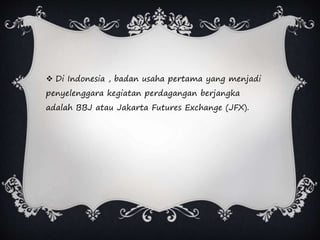  Di Indonesia , badan usaha pertama yang menjadi
penyelenggara kegiatan perdagangan berjangka
adalah BBJ atau Jakarta Futures Exchange (JFX).
 