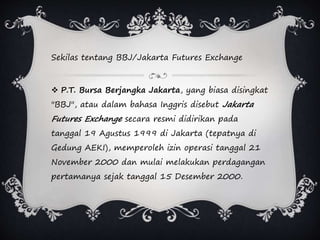 Sekilas tentang BBJ/Jakarta Futures Exchange
 P.T. Bursa Berjangka Jakarta, yang biasa disingkat
"BBJ", atau dalam bahasa Inggris disebut Jakarta
Futures Exchange secara resmi didirikan pada
tanggal 19 Agustus 1999 di Jakarta (tepatnya di
Gedung AEKI), memperoleh izin operasi tanggal 21
November 2000 dan mulai melakukan perdagangan
pertamanya sejak tanggal 15 Desember 2000.
 