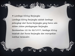  Lembaga Kliring Berjangka
Lembaga kliring berjangka adalah lembaga
pelengkap dari bursa berjangka yang harus ada
dalam sistem perdagangan berjangka.
Berdasarkan UU No 32/1997, lembaga kliring
terpisah dari bursa berjangka dan merupakan
institusi tersendiri.
 