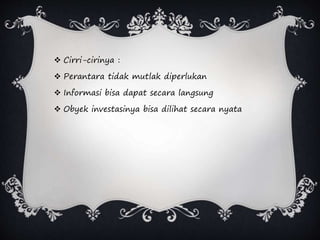  Cirri-cirinya :
 Perantara tidak mutlak diperlukan
 Informasi bisa dapat secara langsung
 Obyek investasinya bisa dilihat secara nyata
 