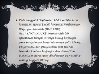  Pada tanggal 4 September 2001 melalui surat
keputusan kepala Badan Pengawas Perdagangan
Berjangka Komoditi (BAPPEBTI)
No.128/IX/2001, KBI memperoleh izin
operasional sebagai lembaga kliring berjangka
guna menjalankan fungsi utamanya yaitu kliring,
penjaminan, dan penyelesaian atas seluruh
transaksi kontrak berjangka dan derivatif di
Bursa/Luar Bursa yang didaftarkan oleh masing-
masing Anggota Kliring.
 