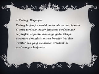  Pialang Berjangka
Pialang berjangka adalah unsur utama dan berada
di garis terdepan dalam kegiatan perdagangan
berjangka. Kegiatan utamanya yaitu sebagai
perantara (makelar) antara investor jual dan
investor beli yang melakukan transaksi di
perdagangan berjangka.
 
