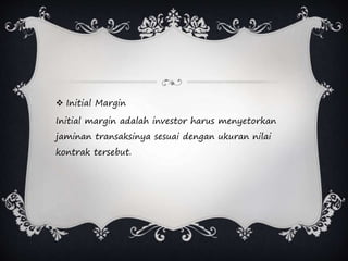  Initial Margin
Initial margin adalah investor harus menyetorkan
jaminan transaksinya sesuai dengan ukuran nilai
kontrak tersebut.
 