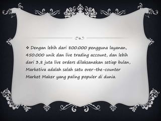  Dengan lebih dari 800.000 pengguna layanan,
450.000 unik dan live trading account, dan lebih
dari 3,8 juta live orders dilaksanakan setiap bulan,
Marketiva adalah salah satu over-the-counter
Market Maker yang paling populer di dunia.
 