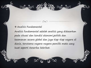  Analisis Fundamental
Analisis fundamental adalah analisis yang didasarkan
pada situasi dan kondisi ekonomi,politik dan
keamanan secara global dan juga tiap-tiap negara di
dunia, terutama negara-negara pemilik mata uang
kuat seperti Amerika Sekrikat.
 
