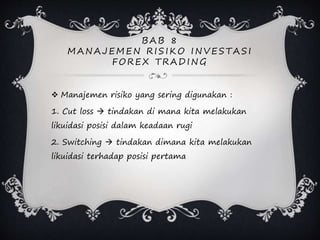 B AB 8
MANAJEMEN RISIKO INVESTASI
FOREX TRAD ING
 Manajemen risiko yang sering digunakan :
1. Cut loss  tindakan di mana kita melakukan
likuidasi posisi dalam keadaan rugi
2. Switching  tindakan dimana kita melakukan
likuidasi terhadap posisi pertama
 