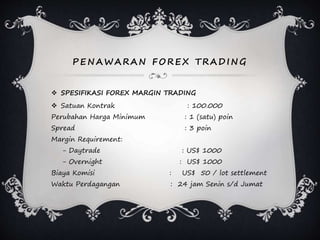PEN AWARAN F OREX TRADI N G
 SPESIFIKASI FOREX MARGIN TRADING
 Satuan Kontrak : 100.000
Perubahan Harga Minimum : 1 (satu) poin
Spread : 3 poin
Margin Requirement:
- Daytrade : US$ 1000
- Overnight : US$ 1000
Biaya Komisi : US$ 50 / lot settlement
Waktu Perdagangan : 24 jam Senin s/d Jumat
 