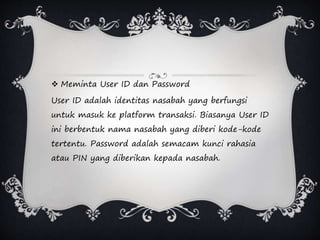  Meminta User ID dan Password
User ID adalah identitas nasabah yang berfungsi
untuk masuk ke platform transaksi. Biasanya User ID
ini berbentuk nama nasabah yang diberi kode-kode
tertentu. Password adalah semacam kunci rahasia
atau PIN yang diberikan kepada nasabah.
 