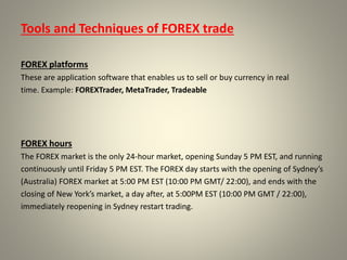 Tools and Techniques of FOREX trade
FOREX platforms
These are application software that enables us to sell or buy currency in real
time. Example: FOREXTrader, MetaTrader, Tradeable
FOREX hours
The FOREX market is the only 24-hour market, opening Sunday 5 PM EST, and running
continuously until Friday 5 PM EST. The FOREX day starts with the opening of Sydney’s
(Australia) FOREX market at 5:00 PM EST (10:00 PM GMT/ 22:00), and ends with the
closing of New York’s market, a day after, at 5:00PM EST (10:00 PM GMT / 22:00),
immediately reopening in Sydney restart trading.
 