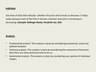 Indicator
One kind of tools that indicates whether the price will increase or decrease. It helps
vastly, because most of the time it remains unknown that price is increasing or
decreasing. Example: Bollinger Bands, Parabolic Sar, ADS
Analysis
• Fundamental analysis: This analysis is done by considering economical, social and
political situation
• Technical analysis: This analysis is done by considering the movement of the price.
Also there are many technical tools to do so.
• Sentimental analysis: This analysis is done by considering own opinion of individual
traders.
 