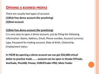 OPENING A BUSINESS PROFILE
There are usually two types of account-
(1)Risk free demo account (for practicing)
(2)Real account
(1)Risk free demo account (for practicing)
It is very easy to open a demo account, just by filling the following
information: Name, Address, Email, Phone number, Account currency
type, Password for trading account, Date of birth, Citizenship,
Employment status
In FXCM by opening a demo account we can get $50,000 virtual
dollar to practice trade………account can be open in Onada FXTrade,
AvaTrade, Plus500, Finexo, FOREXTrader PRO, Meta Trader
 