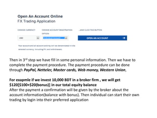 Then in 3rd step we have fill in some personal information. Then we have to
complete the payment procedure. The payment procedure can be done
through PayPal, Netteler, Master cards, Web money, Western Union,
For exapmle if we invest 10,000 BDT in a broker firm , we will get
$120[$100+$20(bonus)] in our total equity balance
After the payment a confirmation will be given by the broker about the
account information(balance with bonus). Then individual can start their own
trading by login into their preferred application
 