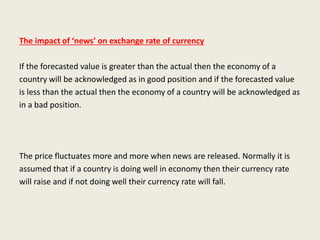 The impact of ‘news’ on exchange rate of currency
If the forecasted value is greater than the actual then the economy of a
country will be acknowledged as in good position and if the forecasted value
is less than the actual then the economy of a country will be acknowledged as
in a bad position.
The price fluctuates more and more when news are released. Normally it is
assumed that if a country is doing well in economy then their currency rate
will raise and if not doing well their currency rate will fall.
 