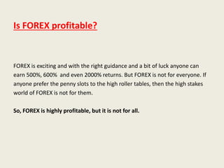 Is FOREX profitable?
FOREX is exciting and with the right guidance and a bit of luck anyone can
earn 500%, 600% and even 2000% returns. But FOREX is not for everyone. If
anyone prefer the penny slots to the high roller tables, then the high stakes
world of FOREX is not for them.
So, FOREX is highly profitable, but it is not for all.
 