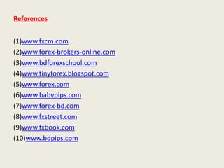 References
(1)www.fxcm.com
(2)www.forex-brokers-online.com
(3)www.bdforexschool.com
(4)www.tinyforex.blogspot.com
(5)www.forex.com
(6)www.babypips.com
(7)www.forex-bd.com
(8)www.fxstreet.com
(9)www.fxbook.com
(10)www.bdpips.com
 