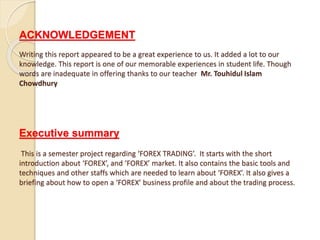 ACKNOWLEDGEMENT
Writing this report appeared to be a great experience to us. It added a lot to our
knowledge. This report is one of our memorable experiences in student life. Though
words are inadequate in offering thanks to our teacher Mr. Touhidul Islam
Chowdhury
Executive summary
This is a semester project regarding ‘FOREX TRADING’. It starts with the short
introduction about ‘FOREX’, and ‘FOREX’ market. It also contains the basic tools and
techniques and other staffs which are needed to learn about ‘FOREX’. It also gives a
briefing about how to open a ‘FOREX’ business profile and about the trading process.
 