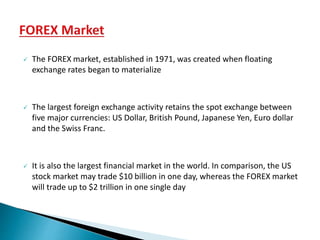  The FOREX market, established in 1971, was created when floating
exchange rates began to materialize
 The largest foreign exchange activity retains the spot exchange between
five major currencies: US Dollar, British Pound, Japanese Yen, Euro dollar
and the Swiss Franc.
 It is also the largest financial market in the world. In comparison, the US
stock market may trade $10 billion in one day, whereas the FOREX market
will trade up to $2 trillion in one single day
 