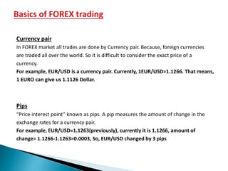 Currency pair
In FOREX market all trades are done by Currency pair. Because, foreign currencies
are traded all over the world. So it is difficult to consider the exact price of a
currency.
For example, EUR/USD is a currency pair. Currently, 1EUR/USD=1.1266. That means,
1 EURO can give us 1.1126 Dollar.
Pips
“Price interest point” known as pips. A pip measures the amount of change in the
exchange rates for a currency pair.
For example, EUR/USD=1.1263(previously), currently it is 1.1266, amount of
change= 1.1266-1.1263=0.0003, So, EUR/USD changed by 3 pips
 