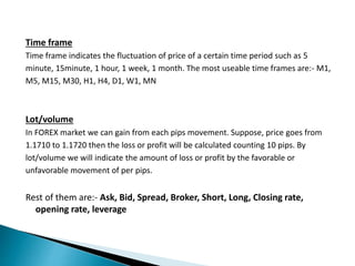 Time frame
Time frame indicates the fluctuation of price of a certain time period such as 5
minute, 15minute, 1 hour, 1 week, 1 month. The most useable time frames are:- M1,
M5, M15, M30, H1, H4, D1, W1, MN
Lot/volume
In FOREX market we can gain from each pips movement. Suppose, price goes from
1.1710 to 1.1720 then the loss or profit will be calculated counting 10 pips. By
lot/volume we will indicate the amount of loss or profit by the favorable or
unfavorable movement of per pips.
Rest of them are:- Ask, Bid, Spread, Broker, Short, Long, Closing rate,
opening rate, leverage
 