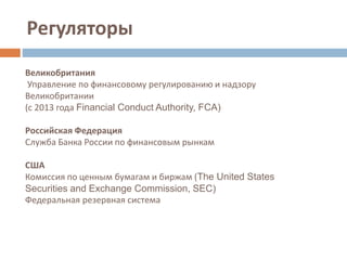 Регуляторы
Великобритания
Управление по финансовому регулированию и надзору
Великобритании
(с 2013 года Financial Conduct Authority, FCA)
Российская Федерация
Служба Банка России по финансовым рынкам
США
Комиссия по ценным бумагам и биржам (The United States
Securities and Exchange Commission, SEC)
Федеральная резервная система
 