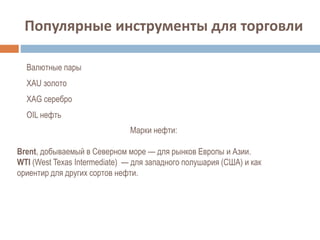 Популярные инструменты для торговли
Валютные пары
XAU золото
XAG серебро
OIL нефть
Марки нефти:
Brent, добываемый в Северном море — для рынков Европы и Азии.
WTI (West Texas Intermediate) — для западного полушария (США) и как
ориентир для других сортов нефти.
 