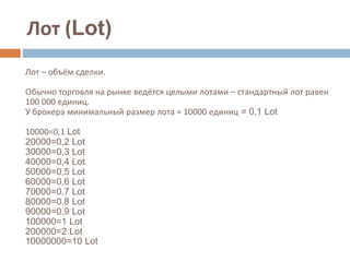 Лот (Lot)
Лот – объём сделки.
Обычно торговля на рынке ведётся целыми лотами – стандартный лот равен
100 000 единиц.
У брокера минимальный размер лота = 10000 единиц = 0,1 Lot
10000=0,1 Lot
20000=0,2 Lot
30000=0,3 Lot
40000=0,4 Lot
50000=0,5 Lot
60000=0,6 Lot
70000=0,7 Lot
80000=0,8 Lot
90000=0,9 Lot
100000=1 Lot
200000=2 Lot
10000000=10 Lot
 