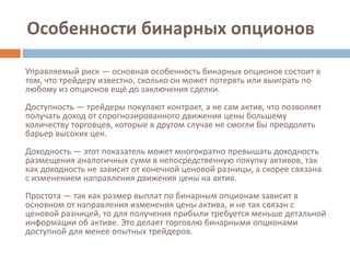 Особенности бинарных опционов
Управляемый риск — основная особенность бинарных опционов состоит в
том, что трейдеру известно, сколько он может потерять или выиграть по
любому из опционов ещё до заключения сделки.
Доступность — трейдеры покупают контракт, а не сам актив, что позволяет
получать доход от спрогнозированного движения цены большему
количеству торговцев, которые в другом случае не смогли бы преодолеть
барьер высоких цен.
Доходность — этот показатель может многократно превышать доходность
размещения аналогичных сумм в непосредственную покупку активов, так
как доходность не зависит от конечной ценовой разницы, а скорее связана
с изменением направления движения цены на актив.
Простота — так как размер выплат по бинарным опционам зависит в
основном от направления изменения цены актива, и не так связан с
ценовой разницей, то для получения прибыли требуется меньше детальной
информации об активе. Это делает торговлю бинарными опционами
доступной для менее опытных трейдеров.
 