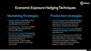 Marketing Strategies
• Market selection- Deciding in which
markets to sell and from which
unprofitable one’s to pull out
• Pricing policies- a firm has to make a
decision regarding market share
versus profit margin
• Promotional strategies-An essential
issue in any marketing program is the
size of the promotional budget for
advertising, selling and
merchandising. These budgets
should explicitly build in exchange
rate impact
Production strategies
• Diversifying operations-One possibility to
dealing with the impact of exchange rate
exposure on the firm's cash flows is to
have the firm diversify into activities
• Diversifying sources of inputs-the goal of
a production strategy should be to reduce
operating costs
• Plant location-obvious way to be able to
take advantage of relative costs changes
due to real currency movements is to have
production costs based in different
currency by actually having production
capacity in different countries
EconomicExposureHedgingTechniques
page 9
 