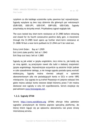 FOREX – ANALIZA TECHNICZNA – darmowy fragment – Złote Myśli
                                                                         ●   str. 10
Piotr Surdel



ryzykiem co dla każdego uczestnika rynku powinno być najważniejsze.
Sygnały wysyłane są dwa razy dziennie dla głównych par walutowych
(EUR/USD,      USD/JPY,     USD/CHF,       GBP/USD,      USD/CAD).           Sygnały
przychodzą na skrzynkę email. Przykładowy sygnał wygląda tak:

The euro tested key short-term resistance at $1.2985 before retracing
and closed for its fourth consecutive positive daily gain. A movement
through the $1.2985 level opens up further short-term resistance at
$1.3008/10 but a near-term pullback to $1.2944 can’t be ruled out.


Entry Limit Order:    Buy at 1.2929
Exit Limit (take profit): Sell at 1.3043
Exit Stop (cut loss): Sell at 1.2883

Sygnały są jak widać w języku angielskim, lecz mimo to, jak każdy się
ze mną zgodzi, są przejrzyste nawet dla ludzi o słabszej znajomości
języka angielskiego. Najważniejsze oczywiście są ostatnie linijki jednak
w całe uzasadnienie takiego, a nie innego sygnału posiada sporą wartość
edukacyjną.      Sygnały     można      również      zakupić         w   systemie
abonamentowym (dla nie posiadających konta w GCI) w cenie 189$
miesięcznie. Czy sygnały te są trafne? Pozosteje mi jedynie wskazać link
gdzie można założyć konto testowe dzięki któremu przez 7 dni można
dostawać owe sygnały w celu ich wypróbowania. Serwis znajduje się
pod adresem www.forexsignals.net .


1.2.2. Sygnały SFXM

Serwis http://www.worldforex.org (SFXM) oferuje kilka pakietów
sygnałów przesyłanych do klienta poprzez specjalną platformę, do
której klient loguje się po opłaceniu abonamentu lub przez stronę
internetową serwisu.



               Copyright by Wydawnictwo Złote Myśli & Piotr Surdel
 