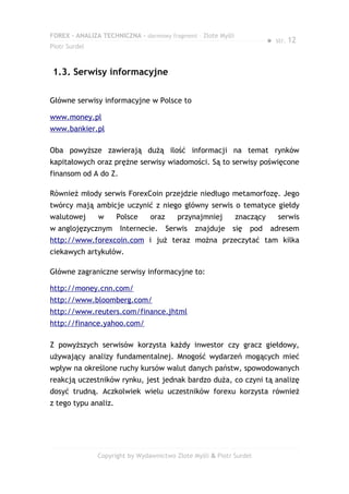 FOREX – ANALIZA TECHNICZNA – darmowy fragment – Złote Myśli
                                                                         ●   str. 12
Piotr Surdel



1.3. Serwisy informacyjne

Główne serwisy informacyjne w Polsce to

www.money.pl
www.bankier.pl

Oba powyższe zawierają dużą ilość informacji na temat rynków
kapitałowych oraz prężne serwisy wiadomości. Są to serwisy poświęcone
finansom od A do Z.

Również młody serwis ForexCoin przejdzie niedługo metamorfozę. Jego
twórcy mają ambicje uczynić z niego główny serwis o tematyce giełdy
walutowej      w      Polsce    oraz      przynajmniej        znaczący       serwis
w anglojęzycznym       Internecie.     Serwis   znajduje   się   pod     adresem
http://www.forexcoin.com i już teraz można przeczytać tam kilka
ciekawych artykułów.

Główne zagraniczne serwisy informacyjne to:

http://money.cnn.com/
http://www.bloomberg.com/
http://www.reuters.com/finance.jhtml
http://finance.yahoo.com/

Z powyższych serwisów korzysta każdy inwestor czy gracz giełdowy,
używający analizy fundamentalnej. Mnogość wydarzeń mogących mieć
wpływ na określone ruchy kursów walut danych państw, spowodowanych
reakcją uczestników rynku, jest jednak bardzo duża, co czyni tą analizę
dosyć trudną. Aczkolwiek wielu uczestników forexu korzysta również
z tego typu analiz.




               Copyright by Wydawnictwo Złote Myśli & Piotr Surdel
 