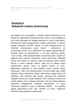 FOREX – ANALIZA TECHNICZNA – darmowy fragment – Złote Myśli
                                                                       ●   str. 13
Piotr Surdel




 Rozdział II
 Wskaźniki Analizy technicznej


Jak zapewne już się domyślacie, wskaźniki analizy technicznej to nic
innego jak odpowiednio przetworzone dane. Dane w tym przypadku to
ceny walut spływające do naszego komputera w czasie rzeczywistym.
Przetwarzane przez oprogramowanie zostają wyświetlone na ekranie
naszego komputera w formie wykresu. To samo oprogramowanie ma
możliwość      przetworzenia     owych      danych      i     wyświetlenia     ich
w uśrednionej formie lub w jakikolwiek inny sposób przekalkulowane.
Wszystko dzieje się automatycznie, a my tylko wybieramy sposób,
w jaki chcemy, ażeby oprogramowanie przetworzyło dane. Sposób ten
będziemy dalej nazywać wskaźnikiem analizy technicznej. Wskaźniki
tworzą linie średnie na wykresie, bądź też pokazują wyniki obróbki
danych w formie osobnego wykresu. Mają one za zadanie lepsze
uwidocznienie     sytuacji,    która   ma    obecnie        miejsce   na   rynku.
Odpowiednio połączone ze sobą wskaźniki tworzą systemy analizy
technicznej – kilka z nich zostało opisane w trzeciej części cyklu. Każdy
wskaźnik analizy technicznej posiada zdefiniowane sygnały kupna lub
sprzedaży, czyli określone jego kształty, przecięcia lub ustawienia
względem wykresu czy innego wskaźnika, które wskazują na wzrost lub
spadek poziomu ceny w dalszych odczytach. Nie jest jednak wskazane
stosowanie     jakiegokolwiek      wskaźnika     samodzielnie.        To   czysto
statystyczne podejście, przez co obarczone błędem – nie wszystkie
sygnały generowane przez dany wskaźnik są trafne. Zasadniczo
wskaźniki można podzielić na dwie grupy:



               Copyright by Wydawnictwo Złote Myśli & Piotr Surdel
 