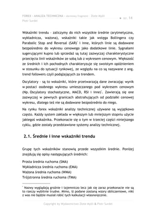 FOREX – ANALIZA TECHNICZNA – darmowy fragment – Złote Myśli
                                                                     ●   str. 14
Piotr Surdel



Wskaźniki trendu – zaliczymy do nich wszystkie średnie (arytmetyczna,
wykładnicza, ważona), wskaźniki takie jak wstęga Bollingera czy
Parabolic Stop and Reversal (SAR)* i inne, których linie są dodawane
bezpośrednio do wykresu cenowego jako dodatkowe linie. Sygnałami
sugerującymi kupno lub sprzedaż są tutaj zazwyczaj charakterystyczne
przecięcia linii wskaźników ze sobą lub z wykresem cenowym. Większość
ze średnich i ich pochodnych charakteryzuje się swoistym opóźnieniem
w stosunku do sytuacji rynkowej, ze względu na co są nazywane z ang.
trend followers czyli podążających za trendem.

Oscylatory – są to wskaźniki, które przetwarzają dane zwracając wynik
w postaci osobnego wykresu umieszczanego pod wykresem cenowym
(Np. Oscylatory stochastyczne, MACD, RSI i inne)*. Zawierają się one
zazwyczaj w pewnych granicach abstrahujących od podziałki cenowej
wykresu, dlatego też nie są dodawane bezpośrednio do niego.
Na rynku forex wskaźniki analizy technicznej używane są wyjątkowo
często. Każdy system zakłada w większym lub mniejszym stopniu użycie
jakiegoś wskaźnika. Przekonacie się o tym w trzeciej części niniejszego
cyklu, gdzie zostały przedstawione systemy analizy technicznej.


    2.1. Średnie i inne wskaźniki trendu

Grupę tych wskaźników stanowią przede wszystkim średnie. Poniżej
znajdują się opisy następujących średnich:

Prosta średnia ruchoma (SMA)
Wykładnicza średnia ruchoma (EMA)
Ważona średnia ruchoma (WMA)
Trójstronna średnia ruchoma (TMA)

*
 Nazwy wyglądają groźnie i tajemniczo lecz jak się zaraz przekonacie nie są
to rzeczy wybitnie trudne. Mimo, iż podane zostaną wzory obliczeniowe, nikt
z was nie będzie musiał robić tych kalkulacji własnoręcznie.

               Copyright by Wydawnictwo Złote Myśli & Piotr Surdel
 