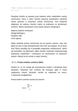 FOREX – ANALIZA TECHNICZNA – darmowy fragment – Złote Myśli
                                                                        ●   str. 15
Piotr Surdel



Powyższe średnie są używane przy budowie wielu wskaźników analizy
technicznej. Same w sobie również stanowią samodzielne wskaźniki
nieraz używane w systemach analizy technicznej. Inne wskaźniki
dodawane do wykresu również często są budowane na określonych
średnich. Oprócz powyższych tutaj zostały opisane następujące:

Koperta średnich ruchomych
Wstęga Bollingera
Parabolic SAR
Linia regresji

Każdy wskaźnik analizy technicznej da się wyrazić wzorem, więc tam
gdzie nie jest to zbyt skomplikowane taki wzór się znajduje. Po co komu
one? Wzory przydają się w przypadku programów analitycznych, takich
jak Amibroker czy Metastock, gdzie istnieje możliwość własnoręcznego
budowania wskaźników i testowania ich skuteczności na zebranych
danych. Więcej na ten temat w części trzeciej.


2.1.1. Prosta średnia ruchoma (SMA)

Średnia ta, to nic innego jak arytmetyczna średnia z określonej ilości
odczytów. Nazywana jest ruchomą lub kroczącą, gdyż w miarę
napływania       nowych    odczytów     starsze    są   wyłączane      ze   wzoru,
a najnowsze uwzględniane.

Prosta średnia ruchoma wyraża się wzorem:




                 Copyright by Wydawnictwo Złote Myśli & Piotr Surdel
 