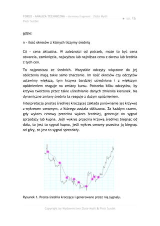 FOREX – ANALIZA TECHNICZNA – darmowy fragment – Złote Myśli
                                                                     ●   str. 16
Piotr Surdel



gdzie:

n - ilość okresów z których liczymy średnią

CA - cena aktualna. W zależności od potrzeb, może to być cena
otwarcia, zamknięcia, najwyższa lub najniższa cena z okresu lub średnia
z tych cen.

To najprostsza ze średnich. Wszystkie odczyty włączone do jej
obliczenia mają takie samo znaczenie. Im ilość okresów czy odczytów
ustawimy większą, tym krzywa bardziej uśredniona i z większym
opóźnieniem reaguje na zmiany kursu. Potrzeba kilku odczytów, by
krzywa tworzona przez takie uśrednianie danych zmieniła kierunek. Na
dynamiczne zmiany średnia ta reaguje z dużym opóźnieniem.
Interpretacja prostej średniej kroczącej zakłada porównanie jej krzywej
z wykresem cenowym, z którego została obliczona. Za każdym razem,
gdy wykres cenowy przecina wykres średniej, generuje on sygnał
sprzedaży lub kupna. Jeśli wykres przecina krzywą średniej biegnąc od
dołu, to jest to sygnał kupna, jeśli wykres cenowy przecina ją biegnąc
od góry, to jest to sygnał sprzedaży.




Rysunek 1. Prosta średnia krocząca i generowane przez nią sygnały.


               Copyright by Wydawnictwo Złote Myśli & Piotr Surdel
 