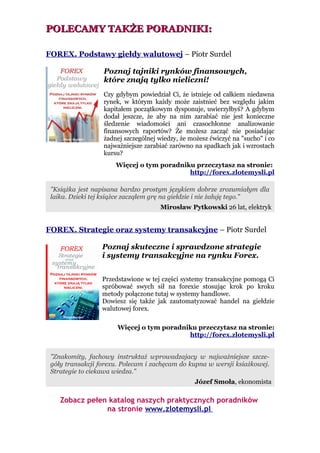 POLECAMY TAKŻE PORADNIKI:

FOREX. Podstawy giełdy walutowej – Piotr Surdel

                  Poznaj tajniki rynków finansowych,
                  które znają tylko nieliczni!
                  Czy gdybym powiedział Ci, że istnieje od całkiem niedawna
                  rynek, w którym każdy może zaistnieć bez względu jakim
                  kapitałem początkowym dysponuje, uwierzyłbyś? A gdybym
                  dodał jeszcze, że aby na nim zarabiać nie jest konieczne
                  śledzenie wiadomości ani czasochłonne analizowanie
                  finansowych raportów? Że możesz zacząć nie posiadając
                  żadnej szczególnej wiedzy, że możesz ćwiczyć na "sucho" i co
                  najważniejsze zarabiać zarówno na spadkach jak i wzrostach
                  kursu?
                      Więcej o tym poradniku przeczytasz na stronie:
                                           http://forex.zlotemysli.pl

 "Książka jest napisana bardzo prostym językiem dobrze zrozumiałym dla
 laika. Dzieki tej książce zacząłem grę na giełdzie i nie żałuję tego."
                                     Mirosław Pytkowski 26 lat, elektryk


FOREX. Strategie oraz systemy transakcyjne – Piotr Surdel

                  Poznaj skuteczne i sprawdzone strategie
                  i systemy transakcyjne na rynku Forex.


                  Przedstawione w tej części systemy transakcyjne pomogą Ci
                  spróbować swych sił na forexie stosując krok po kroku
                  metody połączone tutaj w systemy handlowe.
                  Dowiesz się także jak zautomatyzować handel na giełdzie
                  walutowej forex.

                       Więcej o tym poradniku przeczytasz na stronie:
                                           http://forex.zlotemysli.pl


 "Znakomity, fachowy instruktaż wprowadzajacy w najważniejsze szcze-
 góły transakcji forexu. Polecam i zachęcam do kupna w wersji ksiażkowej.
 Strategie to ciekawa wiedza."
                                                  Józef Smoła, ekonomista

    Zobacz pełen katalog naszych praktycznych poradników
                na stronie www.zlotemysli.pl
 