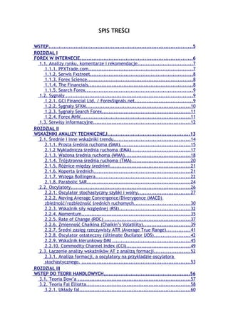 SPIS TREŚCI

WSTĘP.....................................................................................5
ROZDZIAŁ I
FOREX W INTERNECIE..................................................................6
  1.1. Analizy rynku, komentarze i rekomendacje.................................7
     1.1.1. PFXTrade.com..............................................................7
     1.1.2. Serwis Fxstreet.............................................................8
     1.1.3. Forex Science..............................................................8
     1.1.4. The Financials..............................................................8
     1.1.5. Search Forex................................................................9
  1.2. Sygnały ...........................................................................9
     1.2.1. GCI Financial Ltd. / ForexSignals.net..................................9
     1.2.2. Sygnały SFXM..............................................................10
     1.2.3. Sygnały Search Forex....................................................11
     1.2.4. Forex MHV.................................................................11
  1.3. Serwisy informacyjne.........................................................12
ROZDZIAŁ II
WSKAŹNIKI ANALIZY TECHNICZNEJ.................................................13
  2.1. Średnie i inne wskaźniki trendu.............................................14
     2.1.1. Prosta średnia ruchoma (SMA).........................................15
     2.1.2 Wykładnicza średnia ruchoma (EMA)...................................17
     2.1.3. Ważona średnia ruchoma (WMA).......................................18
     2.1.4. Trójstronna średnia ruchoma (TMA)...................................20
     2.1.5. Różnice między średnimi................................................21
     2.1.6. Koperta średnich.........................................................21
     2.1.7. Wstęga Bollingera........................................................22
     2.1.8. Parabolic SAR.............................................................24
  2.2. Oscylatory.......................................................................26
     2.2.1. Oscylator stochastyczny szybki i wolny...............................27
     2.2.2. Moving Average Convergence/Diverygence (MACD)
     zbieżność/rozbieżność średnich ruchomych.................................30
     2.2.3. Wskaźnik siły względnej (RSI)..........................................32
     2.2.4. Momentum................................................................35
     2.2.5. Rate of Change (ROC) ...................................................37
     2.2.6. Zmienność Chaikina (Chaikin’s Volatility)............................39
     2.2.7. Średni zasięg rzeczywisty ATR (Average True Range)..............41
     2.2.8. Oscylator ostateczny (Ultimate Oscilator UOS).....................42
     2.2.9. Wskaźnik kierunkowy DMI ..............................................45
     2.2.10. Commodity Channel Index (CCI)......................................49
  2.3. Łączenie analizy wskaźników AT z analizą formacji.....................52
     2.3.1. Analiza formacji, a oscylatory na przykładzie oscylatora
     stochastycznego. ................................................................53
ROZDZIAŁ III
WSTĘP DO TEORII HANDLOWYCH...................................................56
  3.1. Teoria Dow’a ...................................................................57
  3.2. Teoria Fal Elliotta..............................................................58
     3.2.1. Układy fal..................................................................60
 