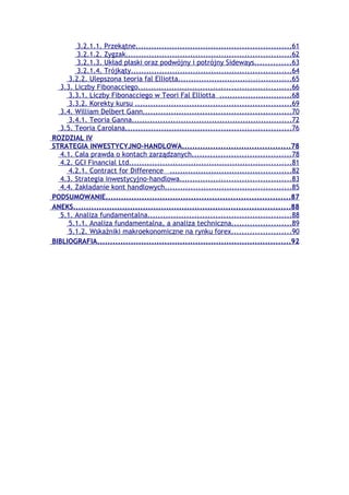 3.2.1.1. Przekątne............................................................61
         3.2.1.2. Zygzak................................................................62
         3.2.1.3. Układ płaski oraz podwójny i potrójny Sideways..............63
         3.2.1.4. Trójkąty..............................................................64
      3.2.2. Ulepszona teoria fal Elliotta............................................65
   3.3. Liczby Fibonacciego...........................................................66
      3.3.1. Liczby Fibonacciego w Teori Fal Elliotta ............................68
      3.3.2. Korekty kursu ............................................................69
   3.4. William Delbert Gann.........................................................70
      3.4.1. Teoria Ganna..............................................................72
   3.5. Teoria Carolana................................................................76
ROZDZIAŁ IV
STRATEGIA INWESTYCYJNO-HANDLOWA..........................................78
   4.1. Cała prawda o kontach zarządzanych......................................78
   4.2. GCI Financial Ltd...............................................................81
      4.2.1. Contract for Difference ...............................................82
   4.3. Strategia inwestycyjno-handlowa...........................................83
   4.4. Zakładanie kont handlowych.................................................85
PODSUMOWANIE.......................................................................87
ANEKS....................................................................................88
   5.1. Analiza fundamentalna.......................................................88
      5.1.1. Analiza fundamentalna, a analiza techniczna.......................89
      5.1.2. Wskaźniki makroekonomiczne na rynku forex.......................90
BIBLIOGRAFIA...........................................................................92
 
