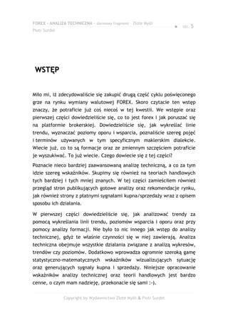 FOREX – ANALIZA TECHNICZNA – darmowy fragment – Złote Myśli
                                                                     ●   str. 5
Piotr Surdel




 WSTĘP


Miło mi, iż zdecydowaliście się zakupić drugą część cyklu poświęconego
grze na rynku wymiany walutowej FOREX. Skoro czytacie ten wstęp
znaczy, że potraficie już coś niecoś w tej kwestii. We wstępie oraz
pierwszej części dowiedzieliście się, co to jest forex i jak poruszać się
na platformie brokerskiej. Dowiedzieliście się, jak wykreślać linie
trendu, wyznaczać poziomy oporu i wsparcia, poznaliście szereg pojęć
i terminów używanych w tym specyficznym maklerskim dialekcie.
Wiecie już, co to są formacje oraz ze zmiennym szczęściem potraficie
je wyszukiwać. To już wiecie. Czego dowiecie się z tej części?
Poznacie nieco bardziej zaawansowaną analizę techniczną, a co za tym
idzie szereg wskaźników. Skupimy się również na teoriach handlowych
tych bardziej i tych mniej znanych. W tej części zamieściłem również
przegląd stron publikujących gotowe analizy oraz rekomendacje rynku,
jak również strony z płatnymi sygnałami kupna/sprzedaży wraz z opisem
sposobu ich działania.

W pierwszej części dowiedzieliście się, jak analizować trendy za
pomocą wykreślania linii trendu, poziomów wsparcia i oporu oraz przy
pomocy analizy formacji. Nie było to nic innego jak wstęp do analizy
technicznej, gdyż te właśnie czynności się w niej zawierają. Analiza
techniczna obejmuje wszystkie działania związane z analizą wykresów,
trendów czy poziomów. Dodatkowo wprowadza ogromnie szeroką gamę
statystyczno-matematycznych        wskaźników      wizualizujących   sytuację
oraz generujących sygnały kupna i sprzedaży. Niniejsze opracowanie
wskaźników analizy technicznej oraz teorii handlowych jest bardzo
cenne, o czym mam nadzieję, przekonacie się sami :-).


               Copyright by Wydawnictwo Złote Myśli & Piotr Surdel
 