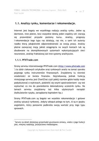 FOREX – ANALIZA TECHNICZNA – darmowy fragment – Złote Myśli
                                                                          ●    str. 7
Piotr Surdel




    1.1. Analizy rynku, komentarze i rekomendacje.

Internet jest bogaty we wszelkiego rodzaju analizy rynku. Jedne są
darmowe, inne płatne, lecz wszystkie dzielą jeden wspólny cel: starają
się      przewidzieć      przyszłe     poziomy     kursu.     Analizy,    prognozy
i rekomendacje tego typu raz działają, raz nie, a sami ich autorzy
rzadko biorą jakąkolwiek odpowiedzialność za swoją pracę. Analizy
płatne zazwyczaj mają jakieś osiągnięcia na swych kontach lub są
zbudowane na skomplikowanych systemach wykorzystujących sieci
neuronowe, analizę fraktalową lub inne systemy analityczne.

    1.1.1. PFXTrade.com

Strony serwisu internetowego PFXTrade.com (http://www.pfxtrade.com
*
    ) to zbiór ciekawych artykułów oraz rynkowych analiz na temat szeroko
pojętego rynku instrumentów finansowych. Znajdziemy tu również
wiadomości        ze     świata   finansów.    Najciekawszą      jednak       funkcją
niniejszego serwisu jest ChartChat czyli pokój rozmów gdzie każdy może
podyskutować o wykresach, podzielić się swymi spostrzeżeniami czy też
wysłuchać co ma do powiedzenia doświadczony uczestnik rynku. Na
łamach         serwisu    znajdziemy     też     kilka   użytecznych      narzędzi
(kalkulatorów ryzyka, zarządzania kapitałem itp.)

Strony PFXTrade.com są bogate we wszelkie rekomendacje i gotowe
analizy sytuacji rynkowej. Jedyny szkopuł polega na tym, iż są w języku
angielskim, który ponownie podkreśla swoją wartość przy tego typu
sprawach.




*
 Serwis na dzień dzisiejszy przechodzi gruntowne zmiany, wiele z jego funkcji
jest, miejmy nadzieję, przejściowo niedostępne.

                  Copyright by Wydawnictwo Złote Myśli & Piotr Surdel
 