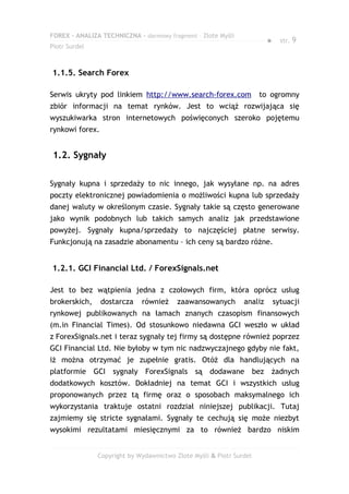 FOREX – ANALIZA TECHNICZNA – darmowy fragment – Złote Myśli
                                                                        ●     str. 9
Piotr Surdel



1.1.5. Search Forex

Serwis ukryty pod linkiem http://www.search-forex.com                to ogromny
zbiór informacji na temat rynków. Jest to wciąż rozwijająca się
wyszukiwarka stron internetowych poświęconych szeroko pojętemu
rynkowi forex.


1.2. Sygnały

Sygnały kupna i sprzedaży to nic innego, jak wysyłane np. na adres
poczty elektronicznej powiadomienia o możliwości kupna lub sprzedaży
danej waluty w określonym czasie. Sygnały takie są często generowane
jako wynik podobnych lub takich samych analiz jak przedstawione
powyżej. Sygnały kupna/sprzedaży to najczęściej płatne serwisy.
Funkcjonują na zasadzie abonamentu – ich ceny są bardzo różne.


1.2.1. GCI Financial Ltd. / ForexSignals.net

Jest to bez wątpienia jedna z czołowych firm, która oprócz usług
brokerskich,     dostarcza   również     zaawansowanych        analiz       sytuacji
rynkowej publikowanych na łamach znanych czasopism finansowych
(m.in Financial Times). Od stosunkowo niedawna GCI weszło w układ
z ForexSignals.net i teraz sygnały tej firmy są dostępne również poprzez
GCI Financial Ltd. Nie byłoby w tym nic nadzwyczajnego gdyby nie fakt,
iż można otrzymać je zupełnie gratis. Otóż dla handlujących na
platformie GCI sygnały ForexSignals są dodawane bez żadnych
dodatkowych kosztów. Dokładniej na temat GCI i wszystkich usług
proponowanych przez tą firmę oraz o sposobach maksymalnego ich
wykorzystania traktuje ostatni rozdział niniejszej publikacji. Tutaj
zajmiemy się stricte sygnałami. Sygnały te cechują się może niezbyt
wysokimi rezultatami miesięcznymi za to również bardzo niskim


               Copyright by Wydawnictwo Złote Myśli & Piotr Surdel
 