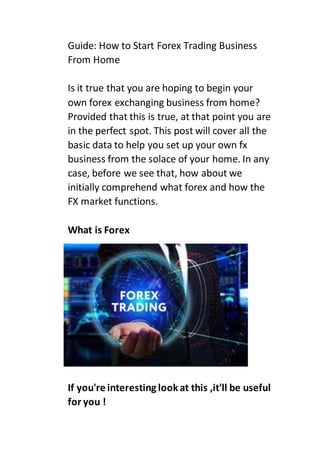 Guide: How to Start Forex Trading Business
From Home
Is it true that you are hoping to begin your
own forex exchanging business from home?
Provided that this is true, at that point you are
in the perfect spot. This post will cover all the
basic data to help you set up your own fx
business from the solace of your home. In any
case, before we see that, how about we
initially comprehend what forex and how the
FX market functions.
What is Forex
If you're interesting lookat this ,it'll be useful
for you !
 