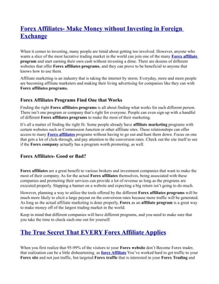 Forex Affiliates- Make Money without Investing in Foreign
Exchange

When it comes to investing, many people are timid about getting too involved. However, anyone who
wants a slice of the most lucrative trading market in the world can join one of the many Forex affiliate
program and start earning their own cash without investing a dime. There are dozens of different
websites that offer Forex affiliates programs, and they can prove to be beneficial to anyone that
knows how to use them.
Affiliate marketing is an industry that is taking the internet by storm. Everyday, more and more people
are becoming affiliate marketers and making their living advertising for companies like they can with
Forex affiliates programs.

Forex Affiliates Programs Find One that Works
Finding the right Forex affiliates programs is all about finding what works for each different person.
There isn’t one program or company that’s right for everyone. People can even sign up with a handful
of different Forex affiliates programs to make the most of their marketing.
It’s all a matter of finding the right fit. Some people already have affiliate marketing programs with
certain websites such as Commission Junction or other affiliate sites. These relationships can offer
access to many Forex affiliates programs without having to go out and hunt them down. Focus on one
that gets a lot of click-through, and pay attention to the conversion rates. Check out the site itself to see
if the Forex company actually has a program worth promoting, as well.

Forex Affiliates- Good or Bad?

Forex affiliates are a great benefit to various brokers and investment companies that want to make the
most of their company. As for the actual Forex affiliates themselves, being associated with these
companies and promoting their services can provide a lot of revenue as long as the programs are
executed properly. Slapping a banner on a website and expecting a big return isn’t going to do much.
However, planning a way to utilize the tools offered by the different Forex affiliates programs will be
much more likely to elicit a large payout on the conversion rates because more traffic will be generated.
As long as the actual affiliate marketing is done properly, Forex as an affiliate program is a great way
to make money off of the largest trading market in the world.
Keep in mind that different companies will have different programs, and you need to make sure that
you take the time to check each one out for yourself.


The True Secret That EVERY Forex Affiliate Applies

When you first realize that 95-99% of the visitors to your Forex website don’t Become Forex trader,
that realization can be a little disheartening. as forex Affiliate You’ve worked hard to get traffic to your
Forex site and not just traffic, but targeted Forex traffic that is interested in your Forex Trading and
 